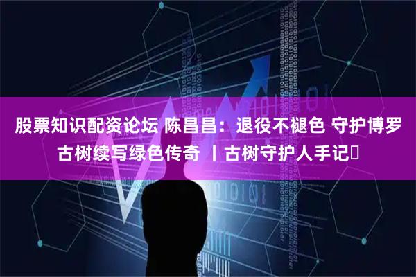 股票知识配资论坛 陈昌昌：退役不褪色 守护博罗古树续写绿色传奇 丨古树守护人手记⑱