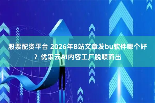 股票配资平台 2026年B站文章发bu软件哪个好？优采云AI内容工厂脱颖而出