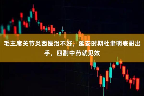 毛主席关节炎西医治不好，延安时期杜聿明表哥出手，四副中药就见效