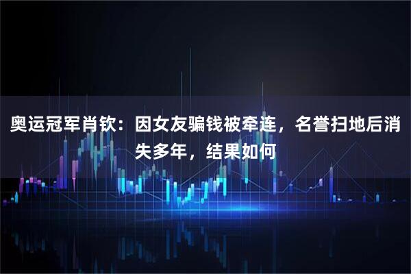 奥运冠军肖钦：因女友骗钱被牵连，名誉扫地后消失多年，结果如何