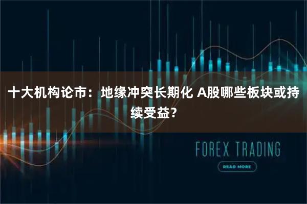 十大机构论市：地缘冲突长期化 A股哪些板块或持续受益？